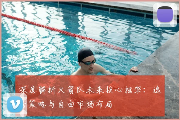 深度解析火箭队未来核心框架:选秀策略与自由市场布局