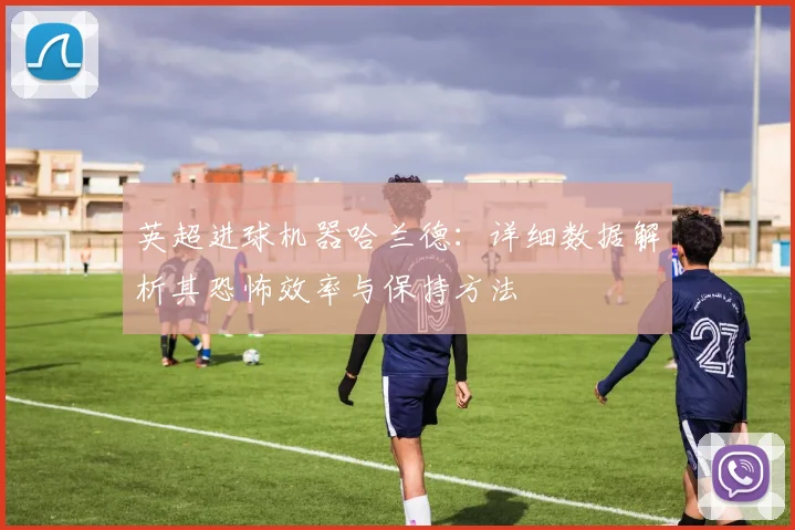 英超进球机器哈兰德：详细数据解析其恐怖效率与保持方法