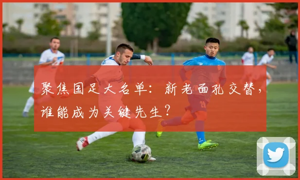 聚焦国足大名单:新老面孔交替,谁能成为关键先生?
