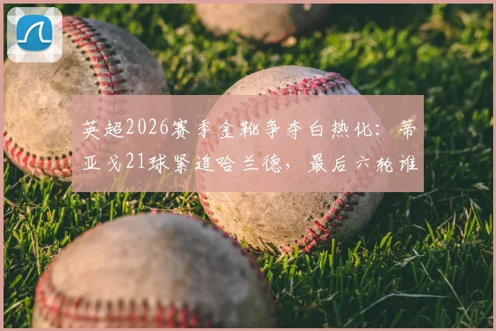 英超2026赛季金靴争夺白热化：蒂亚戈21球紧追哈兰德，最后六轮谁将称王？