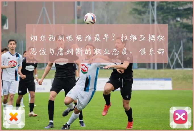 切尔西训练场谁最早？拉维亚揭秘恩佐与詹姆斯的职业态度，俱乐部成长引关注