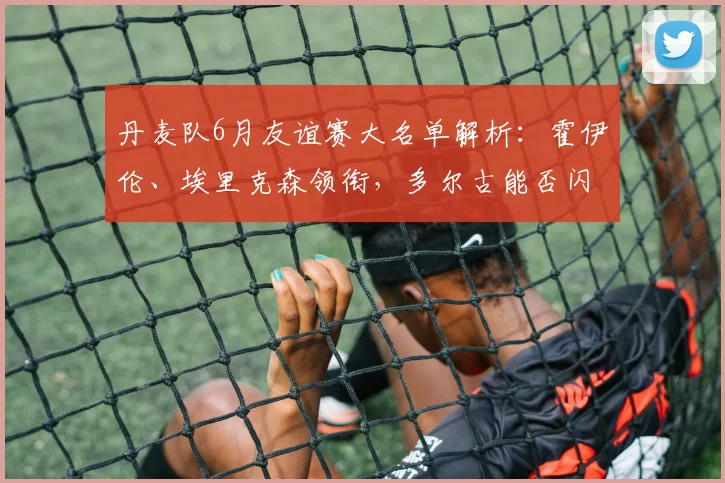 丹麦队6月友谊赛大名单解析：霍伊伦、埃里克森领衔，多尔古能否闪耀？