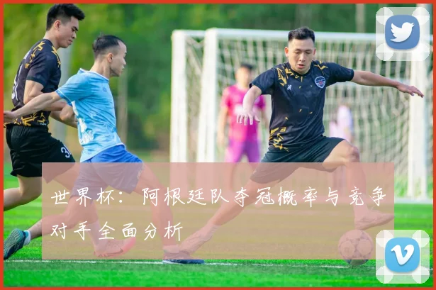 世界杯:阿根廷队夺冠概率与竞争对手全面分析