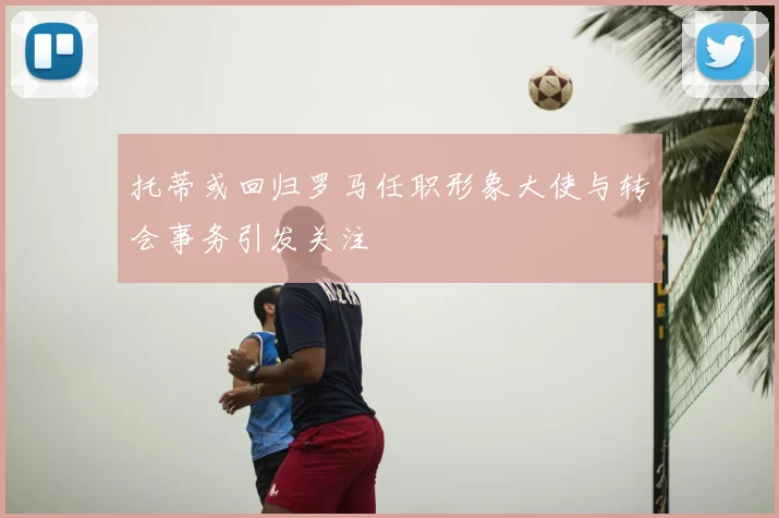 托蒂或回归罗马任职形象大使与转会事务引发关注