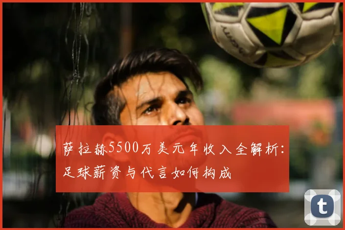 萨拉赫5500万美元年收入全解析：足球薪资与代言如何构成