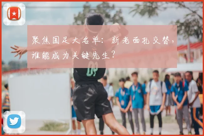 聚焦国足大名单：新老面孔交替，谁能成为关键先生？