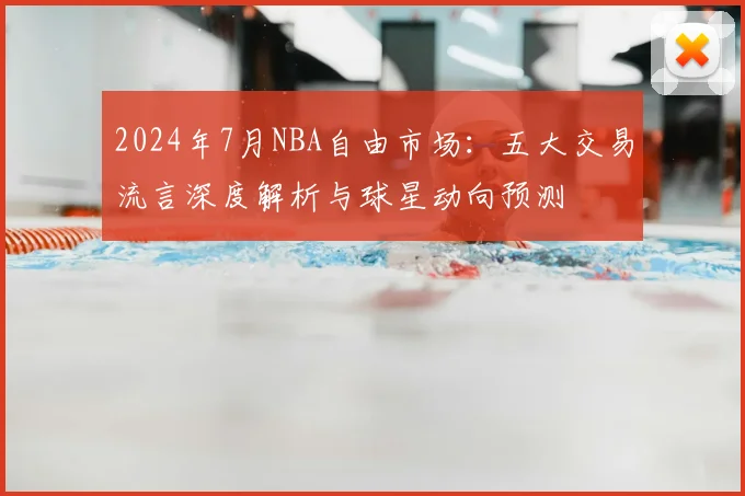 2024年7月NBA自由市场：五大交易流言深度解析与球星动向预测