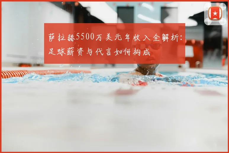 萨拉赫5500万美元年收入全解析:足球薪资与代言如何构成