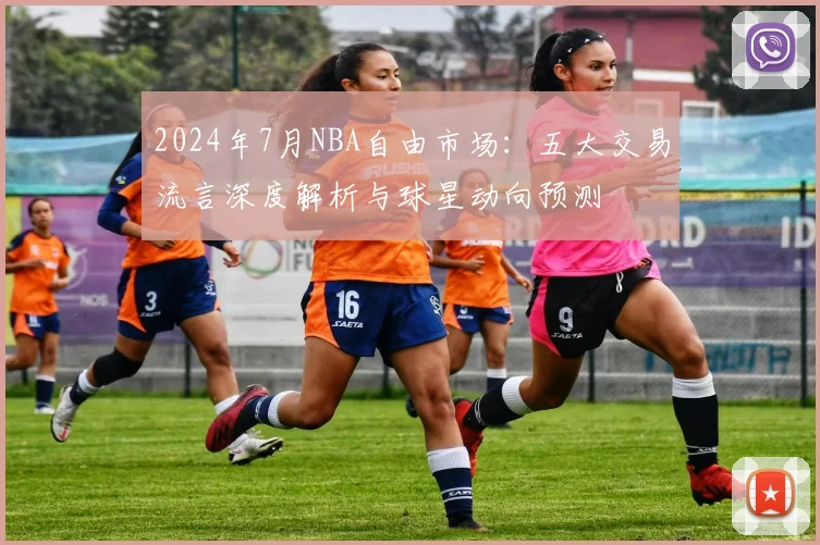 2024年7月NBA自由市场：五大交易流言深度解析与球星动向预测