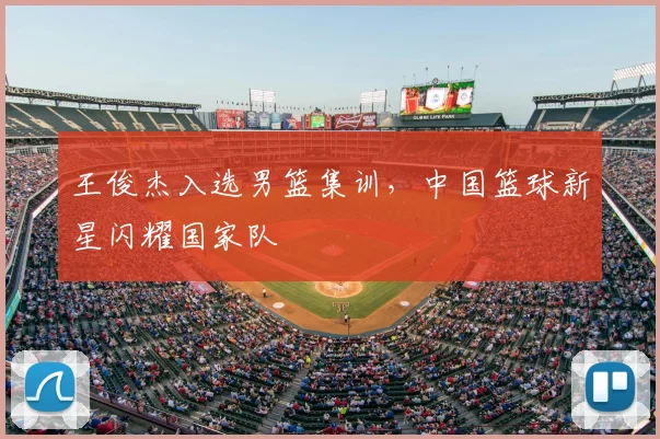 王俊杰入选男篮集训,中国篮球新星闪耀国家队