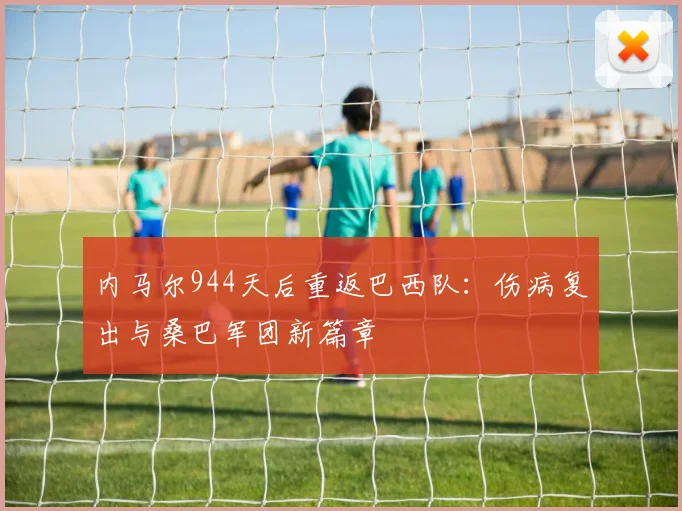 内马尔944天后重返巴西队:伤病复出与桑巴军团新篇章