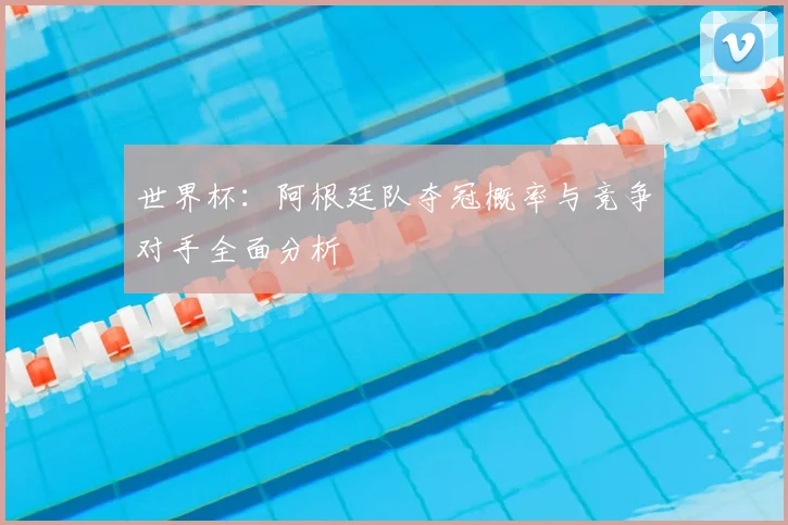 世界杯：阿根廷队夺冠概率与竞争对手全面分析