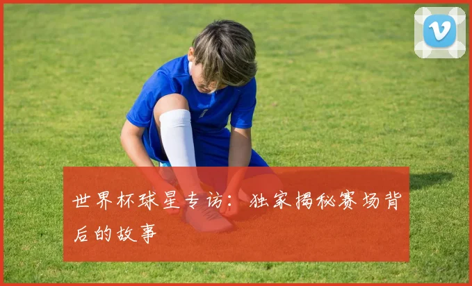 世界杯球星专访：独家揭秘赛场背后的故事