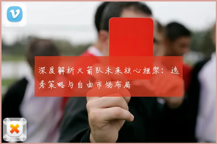 深度解析火箭队未来核心框架：选秀策略与自由市场布局