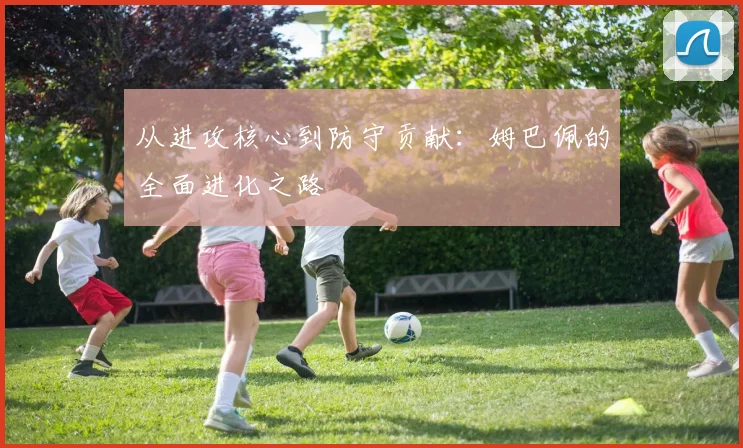 从进攻核心到防守贡献：姆巴佩的全面进化之路