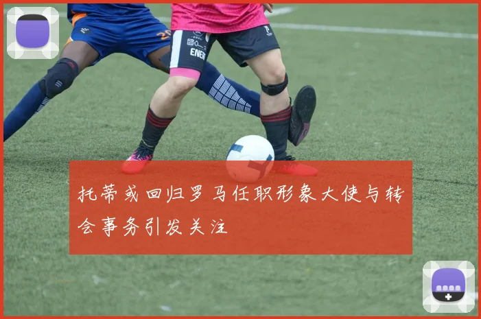 托蒂或回归罗马任职形象大使与转会事务引发关注